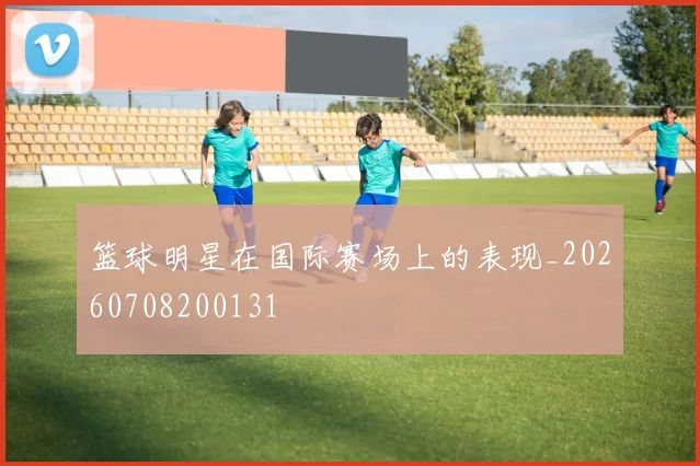 篮球明星在国际赛场上的表现_20260708200131