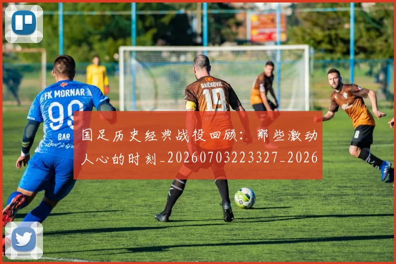 国足历史经典战役回顾：那些激动人心的时刻_20260703223327_20260719162727