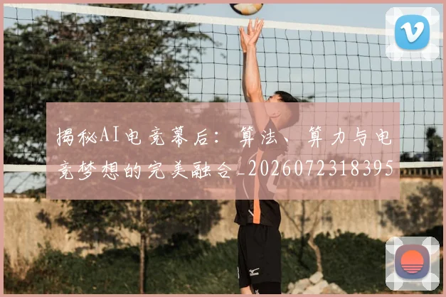揭秘AI电竞幕后：算法、算力与电竞梦想的完美融合_20260723183954