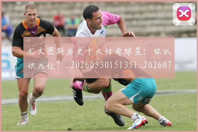 尤文图斯历史十大传奇球星：你认识几位？_20260530151351_20260703233846