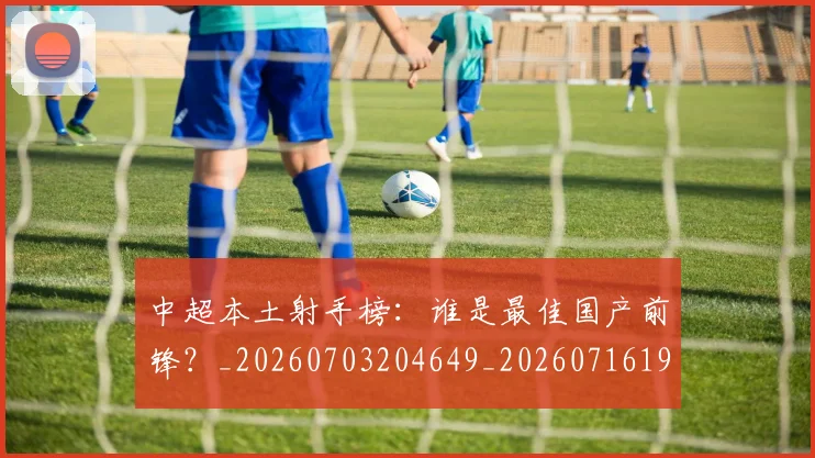 中超本土射手榜：谁是最佳国产前锋？_20260703204649_20260716190202