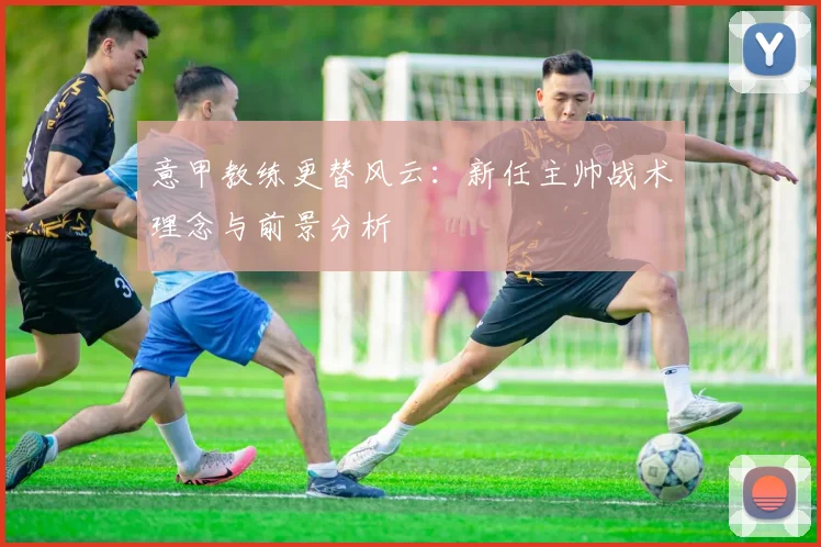 意甲教练更替风云：新任主帅战术理念与前景分析