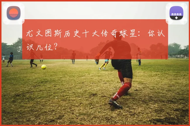 尤文图斯历史十大传奇球星：你认识几位？