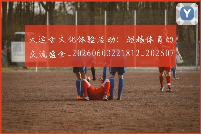 大运会文化体验活动：超越体育的交流盛会_20260603221812_20260719171713