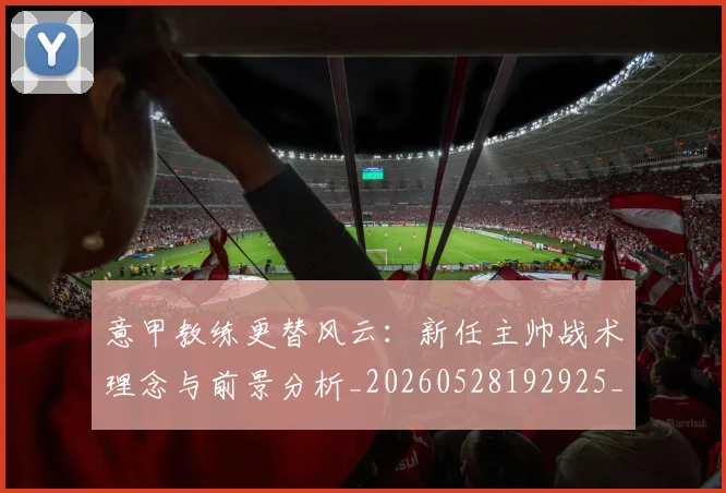 意甲教练更替风云：新任主帅战术理念与前景分析_20260528192925_20260704175014