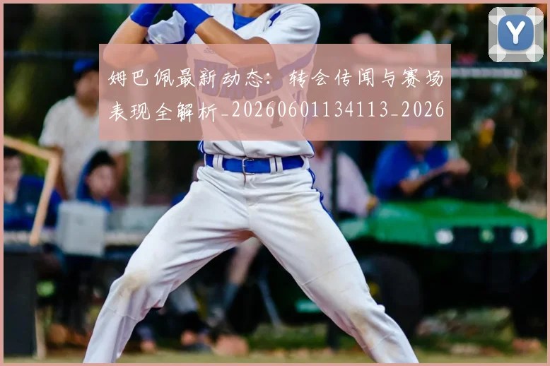姆巴佩最新动态：转会传闻与赛场表现全解析_20260601134113_20260703231734_20260720185749