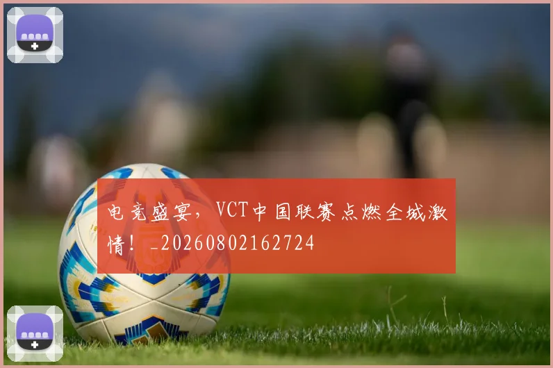 电竞盛宴，VCT中国联赛点燃全城激情！_20260802162724