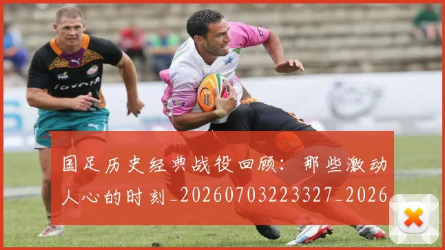 国足历史经典战役回顾：那些激动人心的时刻_20260703223327_20260719162727